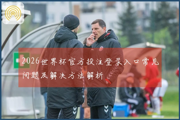 2026世界杯官方投注登录入口常见问题及解决方法解析